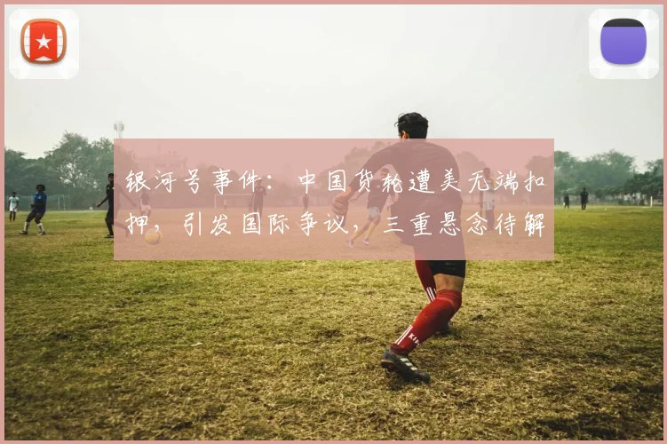 银河号事件：中国货轮遭美无端扣押，引发国际争议，三重悬念待解