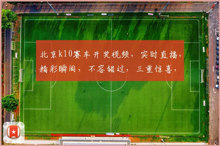 北京k10赛车开奖视频，实时直播，精彩瞬间，不容错过，三重惊喜，等你来观