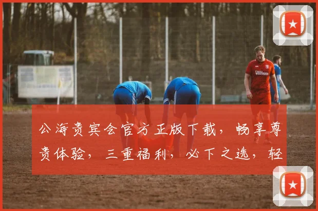 公海贵宾会官方正版下载，畅享尊贵体验，三重福利，必下之选，轻松畅游